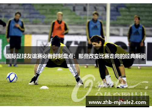 国际足球友谊赛必看时刻盘点：那些改变比赛走向的经典瞬间